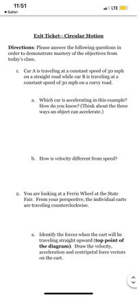 11:51
l LTE
1 Safari
Exit Ticket- Circular Motion
Directions: Please answer the following questions in
order to demonstrate mastery of the objectives from
today's class.
Car A is traveling at a constant speed of 30 mph
on a straight road while car B is traveling at a
constant speed of 30 mph on a curvy road.
1.
a. Which car is accelerating in this example?
How do you know? (Think about the three
ways an object can accelerate.)
b. How is velocity different from speed?
2. You are looking at a Ferris Wheel at the State
Fair. From your perspective, the individual carts
are traveling counterclockwise.
a. Identify the forces when the cart will be
traveling straight upward (top point of
the diagram). Draw the velocity,
acceleration and centripetal force vectors
on the cart.
