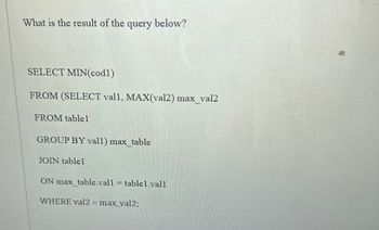 **Query and Explanation**

The query below is designed to extract specific data from a database:

```sql
SELECT MIN(cod1) 
FROM (SELECT val1, MAX(val2) max_val2 
      FROM table1 
      GROUP BY val1) max_table 
JOIN table1 
ON max_table.val1 = table1.val1 
WHERE val2 = max_val2;
```

**Explanation:**

1. **Inner Query:**
   - The inner query selects `val1` and the maximum value of `val2` for each group of `val1` from `table1`.
   - Resulting data is aliased as `max_table`.

2. **Join Operation:**
   - The result of the inner query (`max_table`) is joined back with `table1`.
   - The join condition matches `val1` from both `max_table` and `table1`.

3. **Where Clause:**
   - A filter is applied to ensure that rows have `val2` equal to the maximum value `max_val2` derived from the inner query.

4. **Outer Query:**
   - From the filtered results, the minimum value of `cod1` is selected.

**Purpose:**
This query is designed to find the minimum `cod1` value from rows in `table1` where `val2` equals the maximum `val2` for each `val1` group. This type of query is commonly used in data analysis to extract meaningful insights by comparing grouped data.