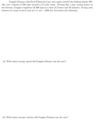 Goggles Paisano (aka Fred Flintstone) has once again entered the Indianrockolis 500.
The race consists of 200 laps around a 2.5 mile track. Driving like a guy coming home on
the freeway, Goggles completes all 200 laps in a time of 2 hours and 33 minutes. Giving your
answers in terms of mi/h and m/s (1 mi = 1609 m), determine the following:
(a) With what average speed did Goggles Paisano run the race?
(b) With what average velocity did Goggles Paisano run the race?
