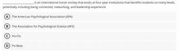 __________________ is an international honor society that exists at four-year institutions that benefits students on many levels, potentially including being connected, networking, and leadership experience.

**Options:**

- (A) The American Psychological Association (APA)
- (B) The Association for Psychological Science (APS)
- (C) Psi Chi
- (D) Psi Beta