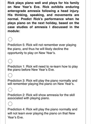 ### Predicting Rick's Piano Performance with Enduring Anterograde Amnesia

**Scenario:**

Rick plays piano well and performs for his family on New Year’s Eve. However, Rick exhibits enduring anterograde amnesia following a head injury. His thinking, speaking, and movements are normal. Based on the case studies of amnesia discussed in the module, predict Rick’s performance when he plays piano on the next holiday.

**Predictions:**

- **Prediction 5:** Rick will not remember ever playing the piano, and thus he will likely decline the opportunity to play on New Year’s.
  
  ![Prediction 5 option](https://via.placeholder.com/15/d1d1d1/000000?text=+) (Option unfilled)

- **Prediction 1:** Rick will need to re-learn how to play the piano before New Year’s Eve.

  ![Prediction 1 option](https://via.placeholder.com/15/d1d1d1/000000?text=+) (Option unfilled)

- **Prediction 3:** Rick will play the piano normally and will remember playing the piano on New Year’s.

  ![Prediction 3 option](https://via.placeholder.com/15/d1d1d1/000000?text=+) (Option unfilled)

- **Prediction 2:** Rick will show amnesia for the skill associated with playing piano.

  ![Prediction 2 option](https://via.placeholder.com/15/d1d1d1/000000?text=+) (Option unfilled)

- **Prediction 4:** Rick will play the piano normally and will not learn ever playing the piano on that New Year’s Eve.

  ![Prediction 4 option](https://via.placeholder.com/15/d1d1d1/000000?text=+) (Option unfilled)

**Instructions:**

Select the prediction that best aligns with the case studies discussed. Consider Rick's condition of enduring anterograde amnesia while making your choice.

---

**Note:**

In the event of enduring anterograde amnesia, procedural memory (skills and tasks) and declarative memory (facts and events) may be affected differently. Analyze the predictions accordingly to determine the most plausible outcome for Rick.