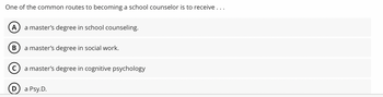 One of the common routes to becoming a school counselor is to receive ...
A
B
a master's degree in school counseling.
a master's degree in social work.
a master's degree in cognitive psychology
a Psy.D.