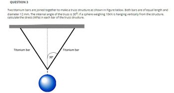 QUESTION 3
Two titanium bars are joined together to make a truss structure as shown in Figure below. Both bars are of equal length and
diameter 12 mm. The internal angle of the truss is 30°. If a sphere weighing 10kN is hanging vertically from the structure,
calculate the stress (MPa) in each bar of the truss structure.
Titanium bar
30°
Titanium bar