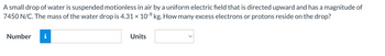 A small drop of water is suspended motionless in air by a uniform electric field that is directed upward and has a magnitude of
7450 N/C. The mass of the water drop is 4.31 × 10-⁹ kg. How many excess electrons or protons reside on the drop?
Number
i
Units