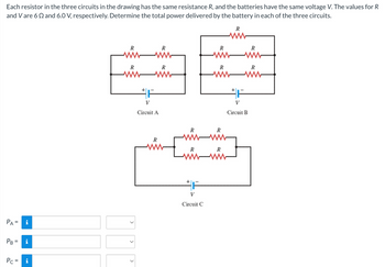 Each resistor in the three circuits in the drawing has the same resistance R, and the batteries have the same voltage V. The values for R
and V are 62 and 6.0 V, respectively. Determine the total power delivered by the battery in each of the three circuits.
PA
PB
||
||
Pc = i
R
R
R
www
R
wwww
+1
V
Circuit A
www
R
[
R
F
V
Circuit C
R
R
R
R
www
R
R
www
R
www
V
Circuit B