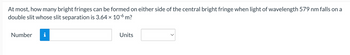 At most, how many bright fringes can be formed on either side of the central bright fringe when light of wavelength 579 nm falls on a
double slit whose slit separation is 3.64 x 10-6 m?
Number
i
Units