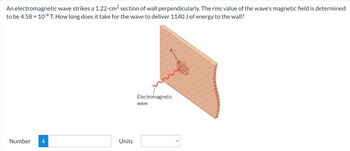 An electromagnetic wave strikes a 1.22-cm² section of wall perpendicularly. The rms value of the wave's magnetic field is determined
to be 4.58 × 10-4 T. How long does it take for the wave to deliver 1140 J of energy to the wall?
Number
i
Units
Electromagnetic
wave