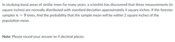 In studying basal areas of similar trees for many years, a scientist has discovered that these measurements (in
square inches) are normally distributed with standard deviation approximately 4 square inches. If the forester
samples n = 9 trees, find the probability that the sample mean will be within 2 square inches of the
population mean.
Note: Please round your answer to 4 decimal places.