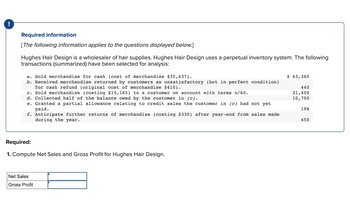 !
Required information
[The following information applies to the questions displayed below.]
Hughes Hair Design is a wholesaler of hair supplies. Hughes Hair Design uses a perpetual inventory system. The following
transactions (summarized) have been selected for analysis:
a. Sold merchandise for cash (cost of merchandise $35,637).
b. Received merchandise returned by customers as unsatisfactory (but in perfect condition)
for cash refund (original cost of merchandise $410).
c. Sold merchandise (costing $10,165) to a customer on account with terms n/60.
d. Collected half of the balance owed by the customer in (c).
e. Granted a partial allowance relating to credit sales the customer in (c) had not yet
paid.
f. Anticipate further returns of merchandise (costing $330) after year-end from sales made
during the year.
Required:
1. Compute Net Sales and Gross Profit for Hughes Hair Design.
Net Sales
Gross Profit
$ 63,360
440
21,400
10,700
198
450