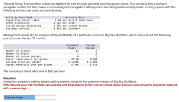 Thermal Rising, Incorporated, makes paragliders for sale through specialty sporting goods stores. The company has a standard
paraglider model, but also makes custom-designed paragliders. Management has designed an activity-based costing system with the
following activity cost pools and activity rates:
Activity Cost Pool
Supporting direct labor
Order processing
Custom design processing
Customer service
Management would like an analysis of the profitability of a particular customer, Big Sky Outfitters, which has ordered the following
products over the last 12 months:
Number of gliders
Number of orders
Number of custom designs
Direct labor-hours per glider
Activity Rate
$20 per direct labor-hour
$ 192 per order
$255 per custom design
$424 per customer
Selling price per glider
Direct materials cost per glider.
The company's direct labor rate is $20 per hour.
Customer margin
Standard
Model
14
1
0
28.50
$ 1,850
$ 446
Custom
Design
2
33.00
$ 2,490
$570
Required:
Using the company's activity-based costing system, compute the customer margin of Big Sky Outfitters.
Note: Round your intermediate calculations and final answer to the nearest whole dollar amount. Loss amounts should be entered
with a minus sign.