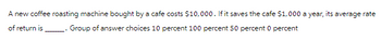 A new coffee roasting machine bought by a cafe costs $10,000. If it saves the cafe $1,000 a year, i its
average rate
of return is
. Group of answer choices 10 percent 100 percent 50 percent 0 percent