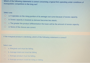 Which of the following statements is correct concerning a typical firm operating under conditions of
monopolistic competition in the long run?
Select one:
O
O
O
O
a. It operates on the rising portion of its average cost curve because of excess capacity.
b. Excess capacity is lowered as demand becomes less elastic.
c. The greater the product differentiation the lower will be the amount of excess capacity.
d. None of the choices are correct.
If the marginal product is declining, which of the following statement is correct?
Select one:
a. Marginal cost must be falling.
b. Average total cost must be falling
c. Average product must be falling.
d. Average product could be rising or falling.