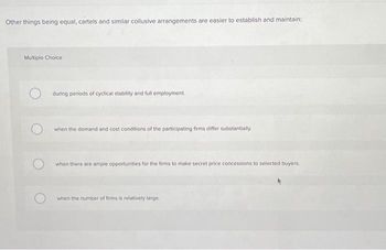 Other things being equal, cartels and similar collusive arrangements are easier to establish and maintain:
Multiple Choice
during periods of cyclical stability and full employment.
when the demand and cost conditions of the participating firms differ substantially.
when there are ample opportunities for the firms to make secret price concessions to selected buyers.
when the number of firms is relatively large.