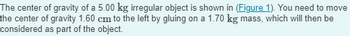 The center of gravity of a 5.00 kg irregular object is shown in (Figure 1). You need to move
the center of gravity 1.60 cm to the left by gluing on a 1.70 kg mass, which will then be
considered as part of the object.