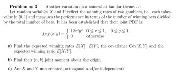 Problem # 3 Another variation on a somewhat familar theme...:
Let random variables X and Y reflect the winning rates of two gamblers, i.e., each takes
value in [0,1] and measures the performance in terms of the number of winning bets divided
by the total number of bets. It has been established that their joint PDF is:
Sx,y(x,y) = {
0
12x3y² 0≤ x ≤ 1, 0 ≤ y ≤ 1,
otherwise
a) Find the expected winning rates E[X], E[Y], the covariance Cov(X, Y] and the
expected winning ratio E[X/Y].
b) Find their (n, k) joint moment about the origin.
c) Are X and Y uncorrelated, orthogonal and/or independent?