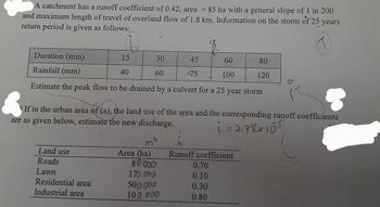 A catchment has a runoff coefficient of 0.42, area = 85 ha with a general slope of 1 in 200
and maximum length of travel of overland flow of 1.8 km. Information on the storm of 25 years
return period is given as follows:
T
Duration (min)
15
30
Rainfall (mm)
40
60
Estimate the peak flow to be drained by a culvert for a 25 year storm
Land use
Roads
Lawn
Residential area
Industrial area
If in the urban area of (a), the land use of the area and the corresponding runoff coefficients
are as given below, estimate the new discharge.
i = 2.78x105
Area (ha)
80000
45
-75
170 000
500 000
100 000
60
100
80
120
Runoff coefficient
0.70
0.10
0.30
0.80