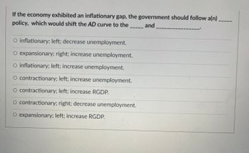 If the economy exhibited an inflationary gap, the government should follow a(n)
policy, which would shift the AD curve to the
and
O inflationary; left; decrease unemployment.
O expansionary; right; increase unemployment.
O inflationary; left; increase unemployment.
O contractionary; left; increase unemployment.
O contractionary; left; increase RGDP.
O contractionary; right; decrease unemployment.
O expansionary; left; increase RGDP.