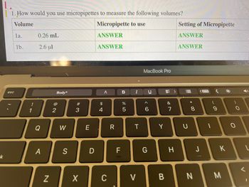 -k
1. How would you use micropipettes to measure the following volumes?
Volume
Micropipette to use
ANSWER
ANSWER
esc
la.
1b.
!
0.26 mL
2.6 μl
Q
A
N
Body*
2
W
S
#3
X
E
D
$
4
A
C
R
F
B
07 8⁰
%
5
I
T
V
MacBook Pro
U
IC
^
G
6
Y
B
&
7
H
Setting of Micropipette
ANSWER
ANSWER
U
* 00
8
N
J
-
9
K
M
**
0
V
L
I