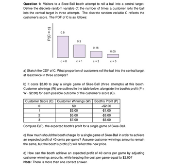 Question 1: Visitors to a Skee-Ball booth attempt to roll a ball into a central target.
Define the discrete random variable C: the number of times a customer rolls the ball
into the central target in three attempts. The discrete random variable C reflects the
customer's score. The PDF of C is as follows:
P(C = c)
0.5
c=0
0
1
0.3
c=1
0.15
c=2
a) Sketch the CDF of C. What proportion of customers roll the ball into the central target
at least twice in three attempts?
0.05
b) It costs $2.00 to play a single game of Skee-Ball (three attempts) at this booth.
Customer winnings (W) are outlined in the table below, alongside the booth's profit (P =
W-$2.00) for each possible outcome of the customer's score (C).
$0
$3.00
$5.00
$7.00
Customer Score (C) | Customer Winnings (W) Booth's Profit (P)
+$2.00
-$1.00
-$3.00
-$5.00
2
3
Compute E(P), the expected booth's profit for a single game of Skee-Ball.
c) How much should the booth charge for a single game of Skee-Ball in order to achieve
an expected profit of 40 cents per game? Assume customer winnings amounts remain
the same, but the booth's profit (P) will reflect the new price.
d) How can the booth achieve an expected profit of 40 cents per game by adjusting
customer winnings amounts, while keeping the cost per game equal to $2.00?
Note: There is more than one correct answer.