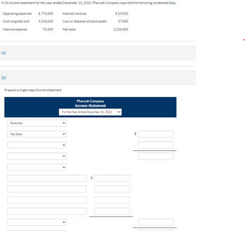 In its income statement for the year ended December 31, 2022, Pharoah Company reported the following condensed data.
Operating expenses
Cost of goods sold
Interest expense
(a)
(b)
Prepare a single-step income statement.
Revenues
$776,000
1,236,000
72,000
Net Sales
Interest revenue
Loss on disposal of plant assets
Net sales
Pharoah Company
Income Statement
For the Year Ended December 31, 2022
69
$ 29,000
17,000
2,218,000
KNUT