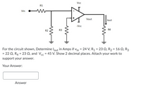 Vc
R1
Vin
Vout
lout
-Vcc
R2
R3
R4
For the circuit shown, Determine lout in Amps if vin = 24 V, R1 = 23 Q, R2 = 16 Q, R3
= 22 Q, R4 = 23 Q, and Vec = 45 V. Show 2 decimal places. Attach your work to
support your answer.
Your Answer:
Answer
