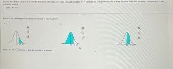 Assume the random variable X is normally distributed with mean μ = 50 and standard deviation o=7. Compute the probability. Be sure to draw a normal curve with the area corresponding to the
probability shaded.
P(57 ≤x≤67)
Which of the following normal curves corresponds to P(57 ≤X ≤67)?
A.
50 57 67
Q
Q
P(57≤x≤67)= (Round to four decimal places as needed.)
B.
50 57 67
Q
Q
G
loc.
50 57 67
Q
N