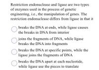 Restriction endonuclease and ligase are two types
of enzymes used in the process of genetic
engineering, i.e., the manipulation of genes. The
restriction endonuclease differs from ligase in that it
breaks the DNA at ends, while ligase causes
the breaks in DNA from interior
joins the fragments of DNA, while ligase
breaks the DNA into fragments
breaks the DNA at specific points, while the
ligase joins the fragments of DNA
breaks the DNA apart at each nucleotide,
while ligase use the pieces to translate
