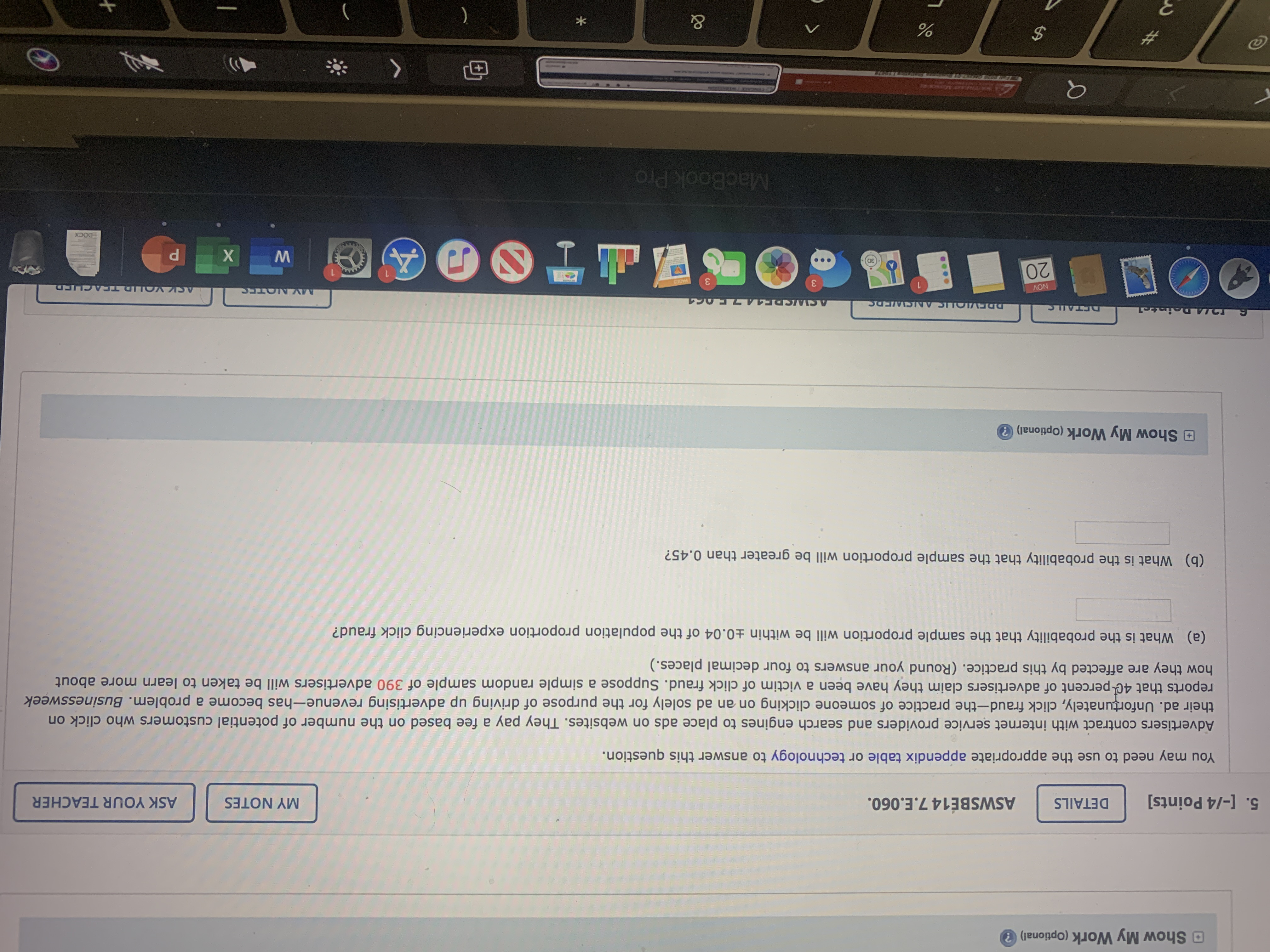 The image displays a section from an educational assignment dealing with probability and statistics, particularly focusing on click fraud in online advertising.

---

**Question 5:**

You may need to use the appropriate appendix table or technology to answer this question.

Advertisers contract with internet service providers and search engines to place ads on websites. They pay a fee based on the number of potential customers who click on their ad. Unfortunately, click fraud—the practice of someone clicking on an ad solely for the purpose of driving up advertising revenue—has become a problem. _Businessweek_ reports that 40 percent of advertisers claim they have been a victim of click fraud. Suppose a simple random sample of 390 advertisers will be taken to learn more about how they are affected by this practice. (Round your answers to four decimal places.)

(a) What is the probability that the sample proportion will be within ±0.04 of the population proportion experiencing click fraud?

(b) What is the probability that the sample proportion will be greater than 0.45?

---

There are no graphs or diagrams accompanying the text, only text and an interface suggesting tools for submitting answers, adding notes, or asking the teacher for clarification.