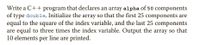 Write a C++ program that declares an array alpha of 50 components
of type double. Initialize the array so that the first 25 components are
equal to the square of the index variable, and the last 25 components
are equal to three times the index variable. Output the array so that
10 elements per line are printed.
