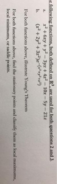 ne following functions, both defined on R3, are used for both questions 2 and 3.
x² + 6xy + y2-3yz+ 4z2-10x-5y-21z
(x2 + 2y2 + 3z?)e-(r²+y²+z*)
a.
b.
For both functions above, illustrate Young's Theorem
For both functions above, find the stationary points and classify them as local maximums,
local minimums, or saddle points.
