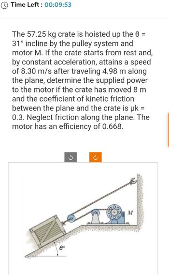 Ⓒ Time Left: 00:09:53
The 57.25 kg crate is hoisted up the 0 =
31° incline by the pulley system and
motor M. If the crate starts from rest and,
by constant acceleration, attains a speed
of 8.30 m/s after traveling 4.98 m along
the plane, determine the supplied power
to the motor if the crate has moved 8 m
and the coefficient of kinetic friction
between the plane and the crate is μk =
0.3. Neglect friction along the plane. The
motor has an efficiency of 0.668.
0°
C
M