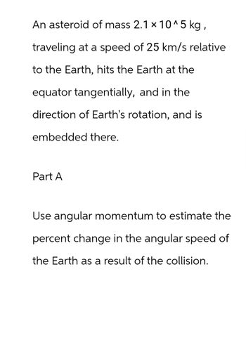 An asteroid of mass 2.1 × 10^5 kg,
traveling at a speed of 25 km/s relative
to the Earth, hits the Earth at the
equator tangentially, and in the
direction of Earth's rotation, and is
embedded there.
Part A
Use angular momentum to estimate the
percent change in the angular speed of
the Earth as a result of the collision.