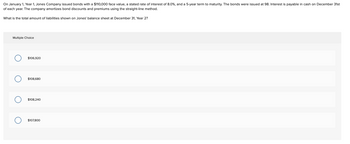 On January 1, Year 1, Jones Company issued bonds with a $110,000 face value, a stated rate of interest of 8.0%, and a 5-year term to maturity. The bonds were issued at 98. Interest is payable in cash on December 31st
of each year. The company amortizes bond discounts and premiums using the straight-line method.
What is the total amount of liabilities shown on Jones' balance sheet at December 31, Year 2?
Multiple Choice
O
O
$106,920
$108,680
$108,240
$107,800