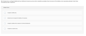 **Contingent Liabilities Educational Exercise**

**Scenario:**

Star Company has a contingent liability that has a likelihood of actual occurrence that is classified as probable. Also, the amount of the liability can be reasonably estimated. Under these circumstances, Star is required to:

**Multiple Choice Options:**

- Recognize a liability only.
  
- Disclose but not recognize the liability or the expense.
  
- Recognize a liability and an expense in its financial statements.
  
- Recognize an expense only.