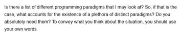 Is there a list of different programming paradigms that I may look at? So, if that is the
case, what accounts for the existence of a plethora of distinct paradigms? Do you
absolutely need them? To convey what you think about the situation, you should use
your own words.