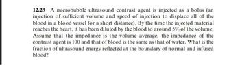 12.23 A microbubble ultrasound contrast agent is injected as a bolus (an
injection of sufficient volume and speed of injection to displace all of the
blood in a blood vessel for a short distance). By the time the injected material
reaches the heart, it has been diluted by the blood to around 5% of the volume.
Assume that the impedance is the volume average, the impedance of the
contrast agent is 100 and that of blood is the same as that of water. What is the
fraction of ultrasound energy reflected at the boundary of normal and infused
blood?