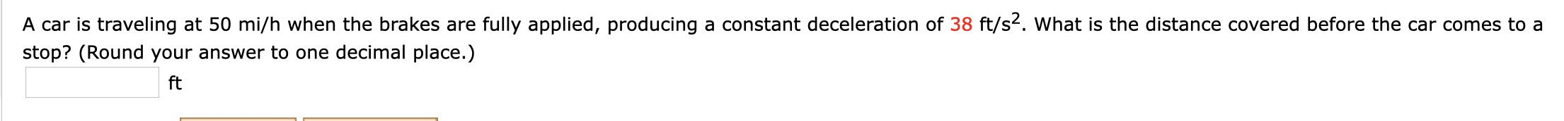 A car is traveling at 50 mi/h when the brakes are fully applied, producing a constant deceleration of 38 ft/s2. What is the distance covered before the car comes to a
stop? (Round your answer to one decimal place.)
ft
