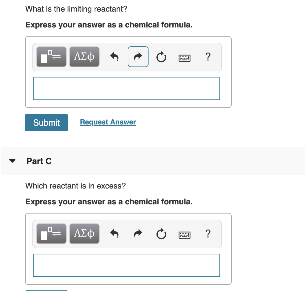 What is the limiting reactant?
Express your answer as a chemical formula.
ΑΣφ
Request Answer
Submit
Part C
Which reactant is in excess?
Express your answer as a chemical formula.
ΑΣφ
?
