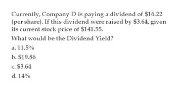 Currently, Company D is paying a dividend of $16.22
(per share). If this dividend were raised by $3.64, given
its current stock price of $141.55.
What would be the Dividend Yield?
a. 11.5%
b. $19.86
c. $3.64
d. 14%