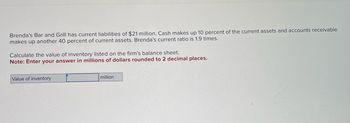 Brenda's Bar and Grill has current liabilities of $21 million. Cash makes up 10 percent of the current assets and accounts receivable
makes up another 40 percent of current assets. Brenda's current ratio is 1.9 times.
Calculate the value of inventory listed on the firm's balance sheet.
Note: Enter your answer in millions of dollars rounded to 2 decimal places.
Value of inventory
million