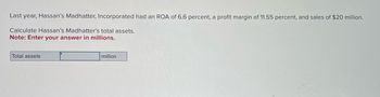 Last year, Hassan's Madhatter, Incorporated had an ROA of 6.6 percent, a profit margin of 11.55 percent, and sales of $20 million.
Calculate Hassan's Madhatter's total assets.
Note: Enter your answer in millions.
Total assets
million