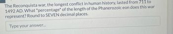 **Transcription for Educational Website:**

**The Reconquista War: Analyzing its Duration in Geological Time**

The Reconquista war, recognized as the longest conflict in human history, lasted from 711 to 1492 AD. To provide a broader perspective, calculate what *percentage* of the length of the Phanerozoic eon this war represents. Ensure to round your answer to SEVEN decimal places.

**[Interactive Response Field]**
- Type your answer...