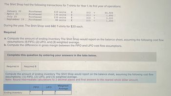 ### T-Shirt Shop Inventory and Cost Analysis

**Transactions:**
The Shirt Shop had the following transactions for T-shirts in Year 1, its first year of operations:

- **January 20:** Purchased 410 units at $12 each, totaling $4,920.
- **April 21:** Purchased 130 units at $13 each, totaling $1,690.
- **July 25:** Purchased 230 units at $14 each, totaling $3,220.
- **September 19:** Purchased 80 units at $15 each, totaling $1,200.

During the year, 680 T-shirts were sold at $20 each.

**Required Calculations:**

**a.** Compute the ending inventory of T-shirts based on the following cost flow assumptions:
1. **FIFO (First-In, First-Out)**
2. **LIFO (Last-In, First-Out)**
3. **Weighted Average Cost**

**b.** Calculate the difference in gross margin between the FIFO and LIFO cost flow assumptions.

**Instructions for Completion:**
- Input answers under the "Required A" and "Required B" tabs.
- Note: Round intermediate calculations to two decimal places and final answers to the nearest whole dollar amount.

**Table for Recording Results:**

|              | FIFO | LIFO | Weighted Average |
|--------------|------|------|------------------|
| Ending Inventory |      |      |                  |

This analysis aids in understanding how different inventory valuation methods impact financial statements, specifically the ending inventory and gross margin.