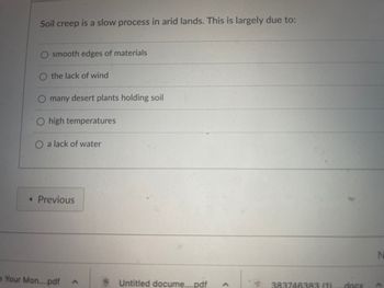 Soil creep
smooth edges of materials
the lack of wind
is a slow process in arid lands. This is largely due to:
many desert plants holding soil
O high temperatures
O a lack of water
< Previous
Your Mon....pdf
<
Untitled docume....pdf
<
383746383 (1)
.docx
N