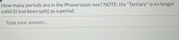 How many periods are in the Phanerozoic eon? NOTE: the "Tertiary" is no longer
valid (it has been split) as a period.
Type your answer...