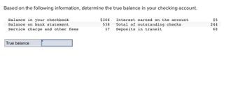 Based on the following information, determine the true balance in your checking account.
Balance in your checkbook
Balance on bank statement
Interest earned on the account
Total of outstanding checks
Deposits in transit.
Service charge and other fees.
True balance
$366
538
17
$5
S46
540
244
60