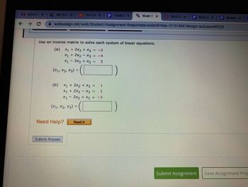 M Inbox (x | My
My Driv x
→
>
C
You Tub x = Footba x W Week 2 x
webassign.net/web/Student/Assignment-Responses/submit?dep-31310967&tags-autosave#Q20
Use an inverse matrix to solve each system of linear equations.
(a) x₁ + 2x₂ + x3 = -2
X1
X1 + 2x2x3 = -4
x₁2x2 + x3 = 2
([
(X1, X2, X3) =
(b) x₁ + 2x2 + x3 =
1
X₁ + 2x₂ - X3 =
1
X1 - 2x2 + x3 = -3
(X₁, X2, X3) =
Need Help?
Submit Answer
Read It
1)
MindTa x
XE Ryan C XE Basket x
Submit Assignment
Save Assignment Prog