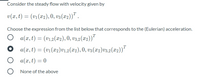 Consider the steady flow with velocity given by
v(x, t) = (vi(x2), 0, v3(x2))" .
Choose the expression from the list below that corresponds to the (Eulerian) acceleration.
O a(x, t) = (v1,2(x2), 0, v3,2(x2))"
T
a(x, t) = (v1(x2)v1,2(x2), 0, v3(x2)v3,2(x2))"
a(x, t) = 0
None of the above
