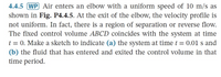 4.4.5 (WP Air enters an elbow with a uniform speed of 10 m/s as
shown in Fig. P4.4.5. At the exit of the elbow, the velocity profile is
not uniform. In fact, there is a region of separation or reverse flow.
The fixed control volume ABCD coincides with the system at time
t = 0. Make a sketch to indicate (a) the system at timet = 0.01 s and
(b) the fluid that has entered and exited the control volume in that
time period.
