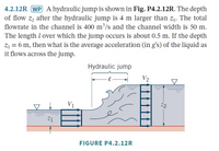 4.2.12R WP A hydraulic jump is shown in Fig. P4.2.12R. The depth
of flow z2 after the hydraulic jump is 4 m larger than z1. The total
flowrate in the channel is 400 m³/s and the channel width is 50 m.
The length l over which the jump occurs is about 0.5 m. If the depth
Z1 = 6 m, then what is the average acceleration (in g's) of the liquid as
it flows across the jump.
Hydraulic jump
V2
V1
7.2
Z1
FIGURE P4.2.12R
